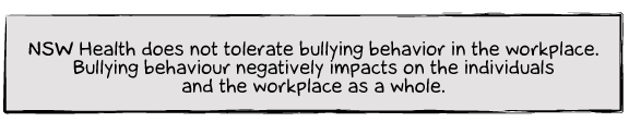 NSW Health does not tolerate bullying behavior in the workplace. Bullying behaviour negatively impacts on the individuals and the workplace as a whole.